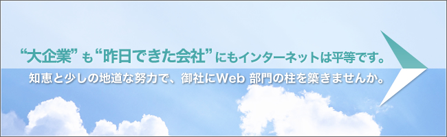 "大企業"も"昨日できた会社"にもインターネットは平等です。知恵と少しの地道な努力で、御社にWeb部門の柱を気付きませんか。