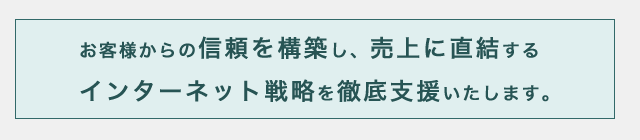 お客様からの信頼を構築し、売上に直結するインターネット戦略を徹底支援いたします。